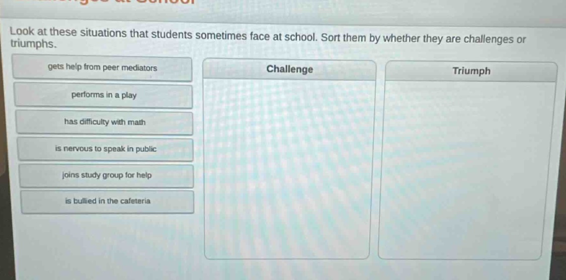 look at these situations that students sometimes face at school. sort them by whether they are challenges or triumphs. gets help from peer mediators performs in a play has difficulty with math is nervous to speak in public joins study group for help is bullied in the cafeteria