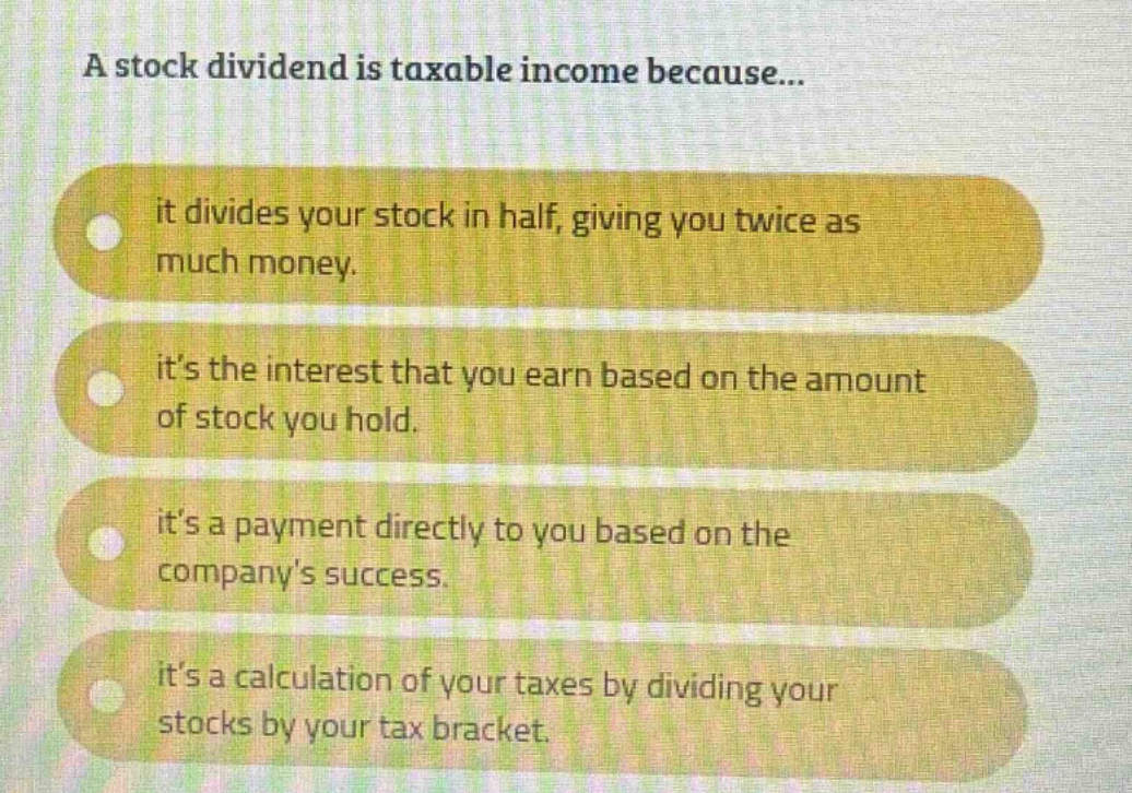 a stock dividend is taxable income because...\nit divides your stock in half, giving you twice as much money.\nits the interest that you earn based on the amount of stock you hold.\nits a payment directly to you based on the companys success.\nits a calculation of your taxes by dividing your stocks by your tax bracket.
