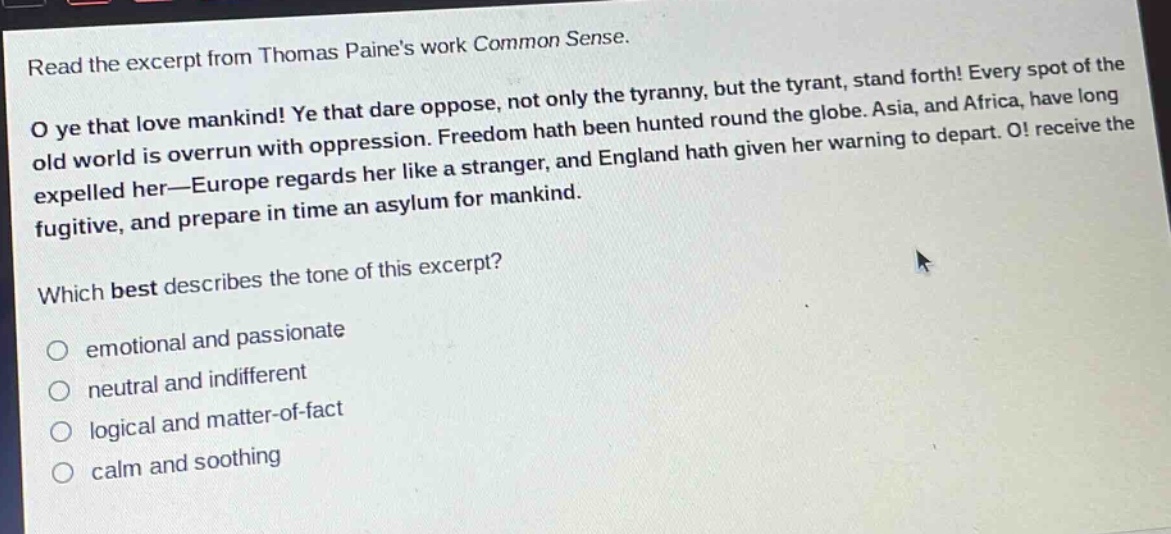 read the excerpt from thomas paines work common sense.\no ye that love mankind! ye that dare oppose, not only the tyranny, but the tyrant, stand forth! every spot of the old world is overrun with oppression. freedom hath been hunted round the globe. asia, and africa, have long expelled her—europe regards her like a stranger, and england hath given her warning to depart. o! receive the fugitive, and prepare in time an asylum for mankind.\nwhich best describes the tone of this excerpt?\nemotional and passionate\nneutral and indifferent\nlogical and matter - of - fact\ncalm and soothing