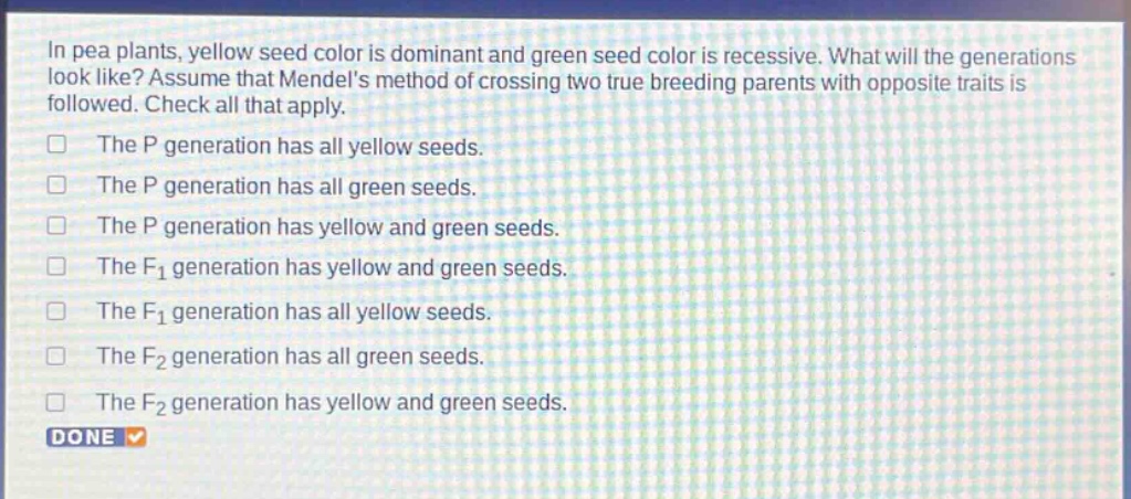 in pea plants, yellow seed color is dominant and green seed color is recessive. what will the generations look like? assume that mendels method of crossing two true - breeding parents with opposite traits is followed. check all that apply.\nthe p generation has all yellow seeds.\nthe p generation has all green seeds.\nthe p generation has yellow and green seeds.\nthe f1 generation has yellow and green seeds.\nthe f1 generation has all yellow seeds.\nthe f2 generation has all green seeds.\nthe f2 generation has yellow and green seeds.