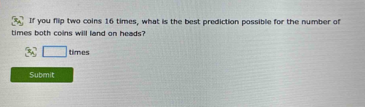 if you flip two coins 16 times, what is the best prediction possible for the number of times both coins will land on heads? times