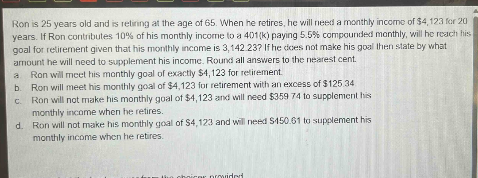 ron is 25 years old and is retiring at the age of 65. when he retires, he will need a monthly income of $4,123 for 20 years. if ron contributes 10% of his monthly income to a 401(k) paying 5.5% compounded monthly, will he reach his goal for retirement given that his monthly income is 3,142.23? if he does not make his goal then state by what amount he will need to supplement his income. round all answers to the nearest cent.\na. ron will meet his monthly goal of exactly $4,123 for retirement.\nb. ron will meet his monthly goal of $4,123 for retirement with an excess of $125.34.\nc. ron will not make his monthly goal of $4,123 and will need $359.74 to supplement his monthly income when he retires.\nd. ron will not make his monthly goal of $4,123 and will need $450.61 to supplement his monthly income when he retires.