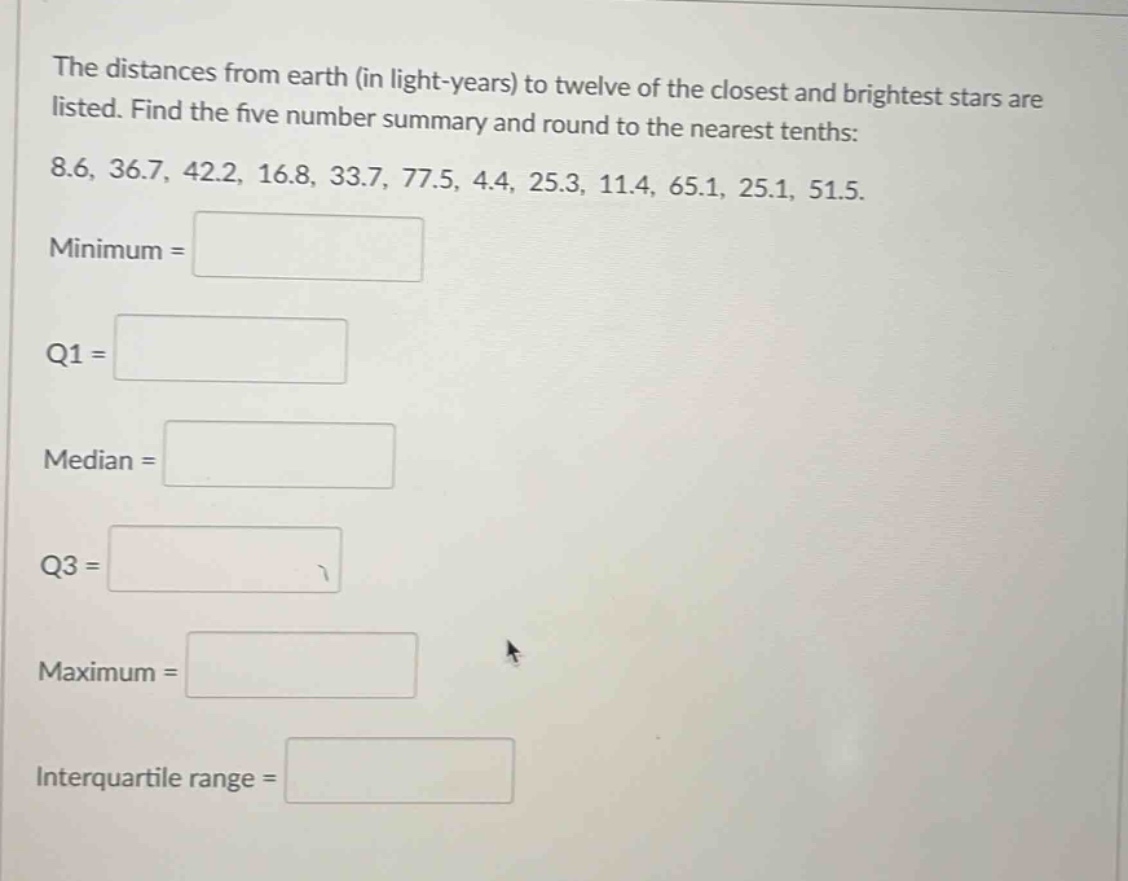 the distances from earth (in light - years) to twelve of the closest and brightest stars are listed. find the five number summary and round to the nearest tenths: 8.6, 36.7, 42.2, 16.8, 33.7, 77.5, 4.4, 25.3, 11.4, 65.1, 25.1, 51.5. minimum = q1 = median = q3 = maximum = interquartile range =