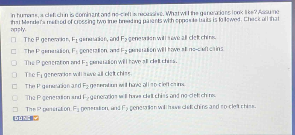 in humans, a cleft chin is dominant and no - cleft is recessive. what will the generations look like? assume that mendels method of crossing two true breeding parents with opposite traits is followed. check all that apply.\nthe p generation, f1 generation, and f2 generation will have all cleft chins.\nthe p generation, f1 generation, and f2 generation will have all no - cleft chins.\nthe p generation and f1 generation will have all cleft chins.\nthe f1 generation will have all cleft chins.\nthe p generation and f2 generation will have all no - cleft chins.\nthe p generation and f2 generation will have cleft chins and no - cleft chins.\nthe p generation, f1 generation, and f2 generation will have cleft chins and no - cleft chins.