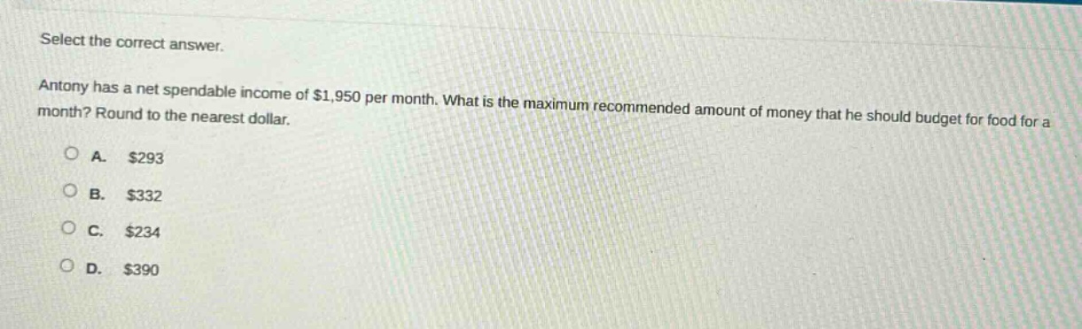 select the correct answer. antony has a net spendable income of $1,950 per month. what is the maximum recommended amount of money that he should budget for food for a month? round to the nearest dollar. a. $293 b. $332 c. $234 d. $390