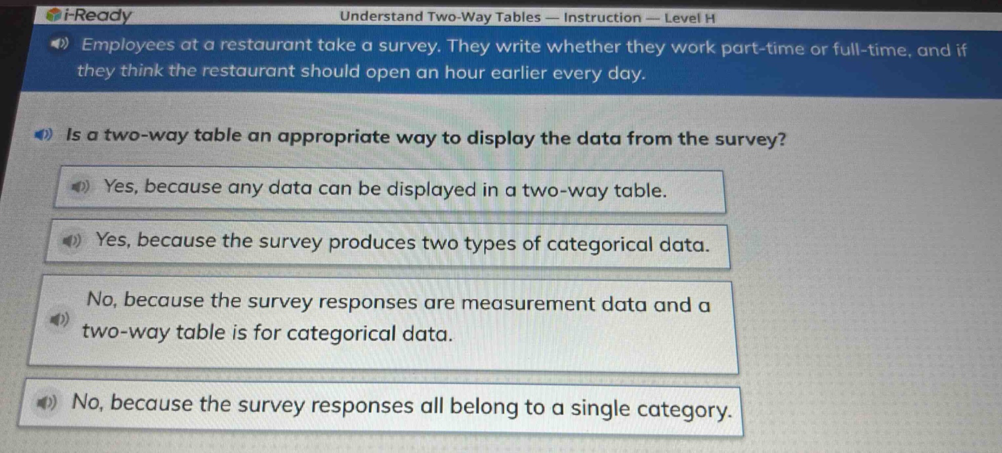employees at a restaurant take a survey. they write whether they work part - time or full - time, and if they think the restaurant should open an hour earlier every day. is a two - way table an appropriate way to display the data from the survey? yes, because any data can be displayed in a two - way table. yes, because the survey produces two types of categorical data. no, because the survey responses are measurement data and a two - way table is for categorical data. no, because the survey responses all belong to a single category.