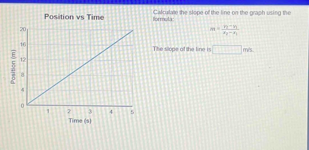position vs time\ncalculate the slope of the line on the graph using the formula:\n$m = \\frac{y_2 - y_1}{x_2 - x_1}$\nthe slope of the line is m/s.