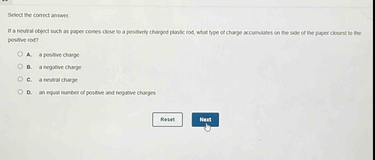 select the correct answer.\nif a neutral object such as paper comes close to a positively charged plastic rod, what type of charge accumulates on the side of the paper closest to the positive rod?\na. a positive charge\nb. a negative charge\nc. a neutral charge\nd. an equal number of positive and negative charges