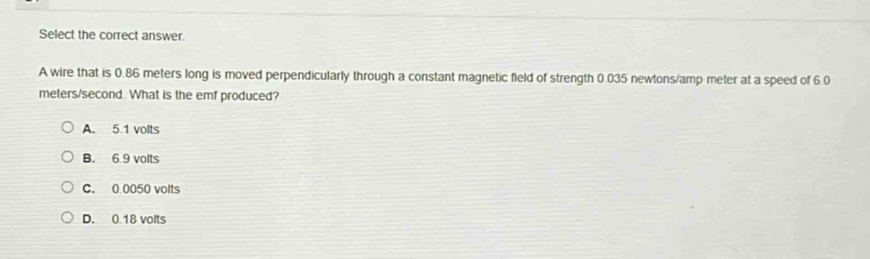 select the correct answer.\na wire that is 0.86 meters long is moved perpendicularly through a constant magnetic field of strength 0.035 newtons/amp - meter at a speed of 6.0 meters/second. what is the emf produced?\na. 5.1 volts\nb. 6.9 volts\nc. 0.0050 volts\nd. 0.18 volts