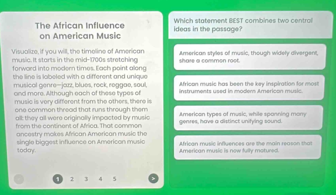 the african influence on american music\nvisualize, if you will, the timeline of american music. it starts in the mid - 1700s stretching forward into modern times. each point along the line is labeled with a different and unique musical genre - jazz, blues, rock, reggae, soul, and more. although each of these types of music is very different from the others, there is one common thread that runs through them all: they all were originally impacted by music from the continent of africa. that common ancestry makes african american music the single biggest influence on american music today.\nwhich statement best combines two central ideas in the passage?\namerican styles of music, though widely divergent, share a common root.\nafrican music has been the key inspiration for most instruments used in modern american music.\namerican types of music, while spanning many genres, have a distinct unifying sound.\nafrican music influences are the main reason that american music is now fully matured.