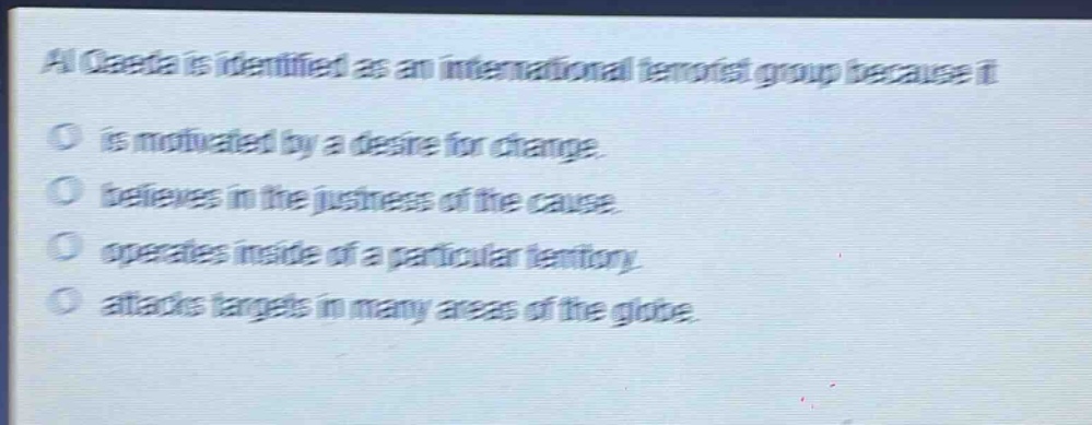 al qaeda is identified as an international terrorist group because it\no is motivated by a desire for change.\no believes in the justness of the cause.\no operates inside of a particular territory.\no attacks targets in many areas of the globe.