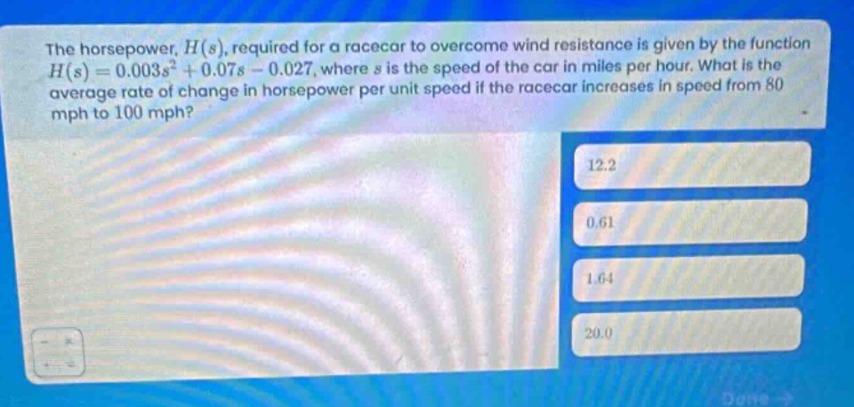 the horsepower, $h(s)$, required for a racecar to overcome wind resistance is given by the function $h(s)=0.003s^{2}+0.07s - 0.027$, where $s$ is the speed of the car in miles per hour. what is the average rate of change in horsepower per unit speed if the racecar increases in speed from 80 mph to 100 mph? 12.2 0.61 1.64 20.0