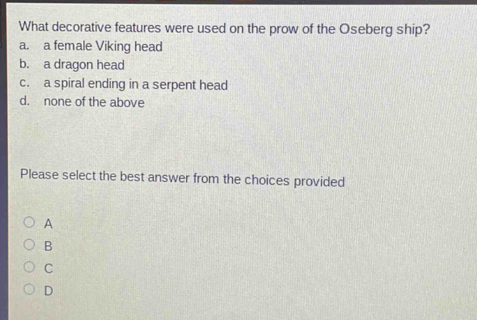 what decorative features were used on the prow of the oseberg ship?\na. a female viking head\nb. a dragon head\nc. a spiral ending in a serpent head\nd. none of the above\nplease select the best answer from the choices provided\na\nb\nc\nd