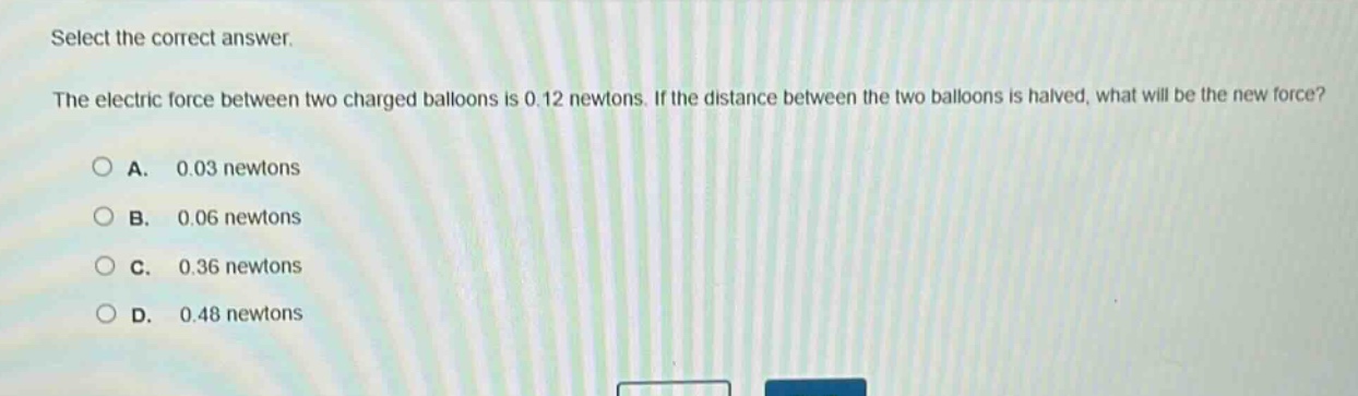 select the correct answer.\nthe electric force between two charged balloons is 0.12 newtons. if the distance between the two balloons is halved, what will be the new force?\na. 0.03 newtons\nb. 0.06 newtons\nc. 0.36 newtons\nd. 0.48 newtons
