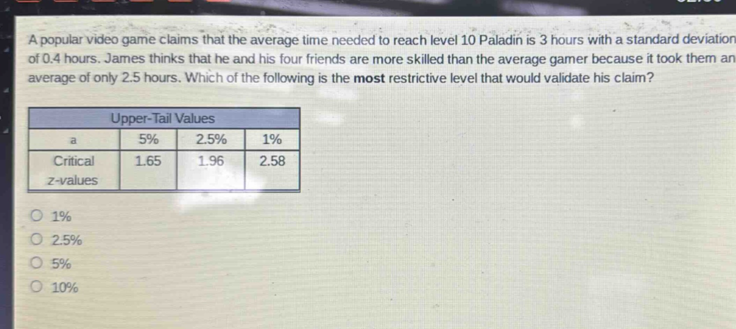 a popular video game claims that the average time needed to reach level 10 paladin is 3 hours with a standard deviation of 0.4 hours. james thinks that he and his four friends are more skilled than the average gamer because it took them an average of only 2.5 hours. which of the following is the most restrictive level that would validate his claim?\n\n| upper - tail values | | | |\n| ---- | ---- | ---- | ---- |\n| a | 5% | 2.5% | 1% |\n| critical z - values | 1.65 | 1.96 | 2.58 |\n\n1% \n2.5% \n5% \n10%