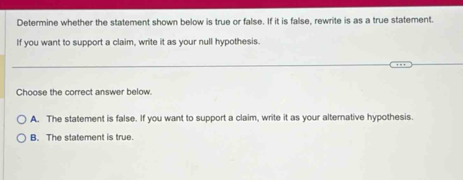 determine whether the statement shown below is true or false. if it is false, rewrite is as a true statement. if you want to support a claim, write it as your null hypothesis. choose the correct answer below. a. the statement is false. if you want to support a claim, write it as your alternative hypothesis. b. the statement is true.
