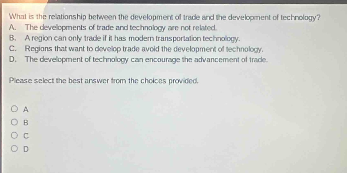what is the relationship between the development of trade and the development of technology? a. the developments of trade and technology are not related. b. a region can only trade if it has modern transportation technology. c. regions that want to develop trade avoid the development of technology. d. the development of technology can encourage the advancement of trade. please select the best answer from the choices provided. o a o b o c o d