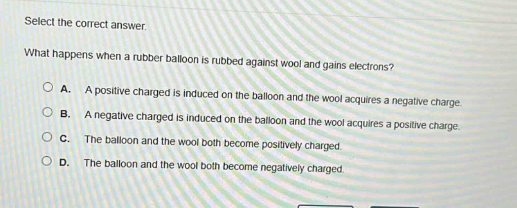 select the correct answer. what happens when a rubber balloon is rubbed against wool and gains electrons? a. a positive charged is induced on the balloon and the wool acquires a negative charge. b. a negative charged is induced on the balloon and the wool acquires a positive charge. c. the balloon and the wool both become positively charged. d. the balloon and the wool both become negatively charged.