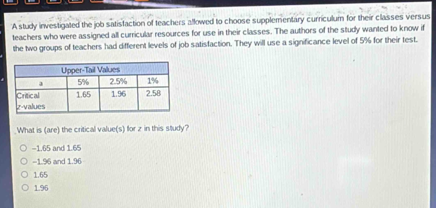 a study investigated the job satisfaction of teachers allowed to choose supplementary curriculum for their classes versus teachers who were assigned all curricular resources for use in their classes. the authors of the study wanted to know if the two groups of teachers had different levels of job satisfaction. they will use a significance level of 5% for their test.\n\n| upper - tail values | | | |\n| ---- | ---- | ---- | ---- |\n| a | 5% | 2.5% | 1% |\n| critical z - values | 1.65 | 1.96 | 2.58 |\n\nwhat is (are) the critical value(s) for z in this study?\n-1.65 and 1.65\n-1.96 and 1.96\n1.65\n1.96