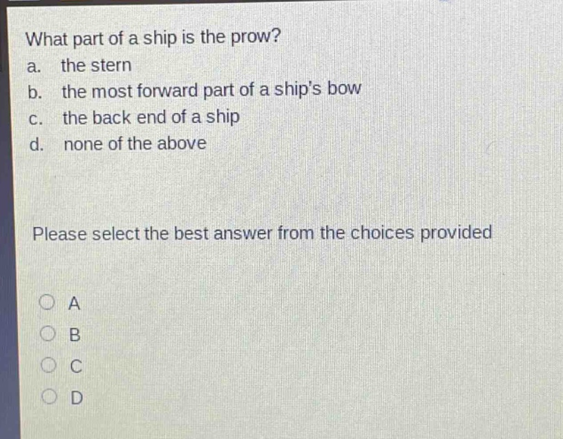 what part of a ship is the prow?\na. the stern\nb. the most forward part of a ships bow\nc. the back end of a ship\nd. none of the above\nplease select the best answer from the choices provided\na\nb\nc\nd