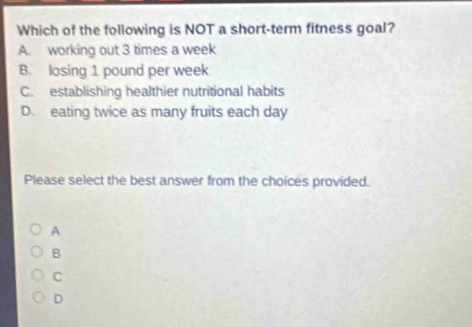 which of the following is not a short - term fitness goal? a. working out 3 times a week b. losing 1 pound per week c. establishing healthier nutritional habits d. eating twice as many fruits each day please select the best answer from the choices provided.
