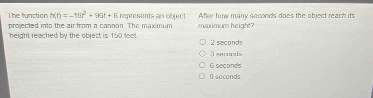 the function h(t)=-16t^{2}+96t + 6 represents an object projected into the air from a cannon. the maximum height reached by the object is 150 feet. after how many seconds does the object reach its maximum height? 2 seconds 3 seconds 6 seconds 9 seconds