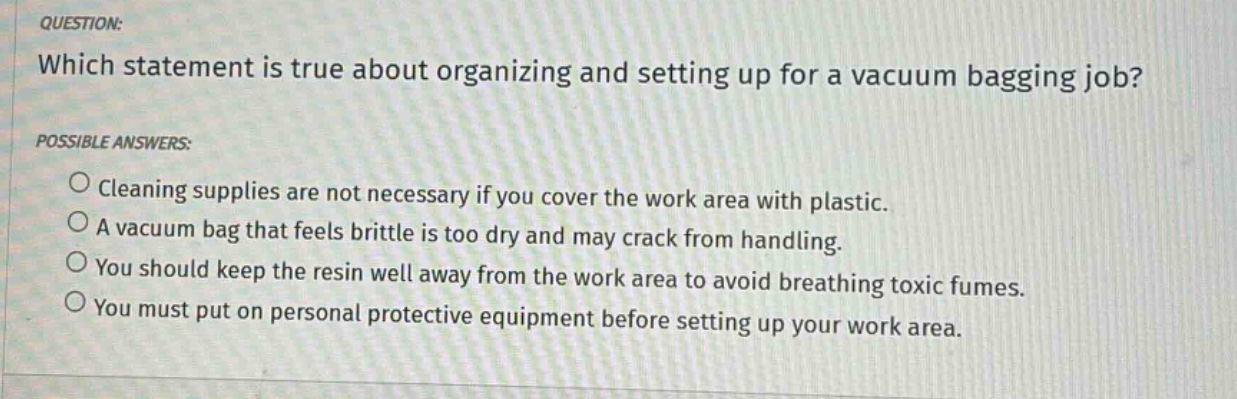 question: which statement is true about organizing and setting up for a vacuum bagging job? possible answers: cleaning supplies are not necessary if you cover the work area with plastic. a vacuum bag that feels brittle is too dry and may crack from handling. you should keep the resin well away from the work area to avoid breathing toxic fumes. you must put on personal protective equipment before setting up your work area.