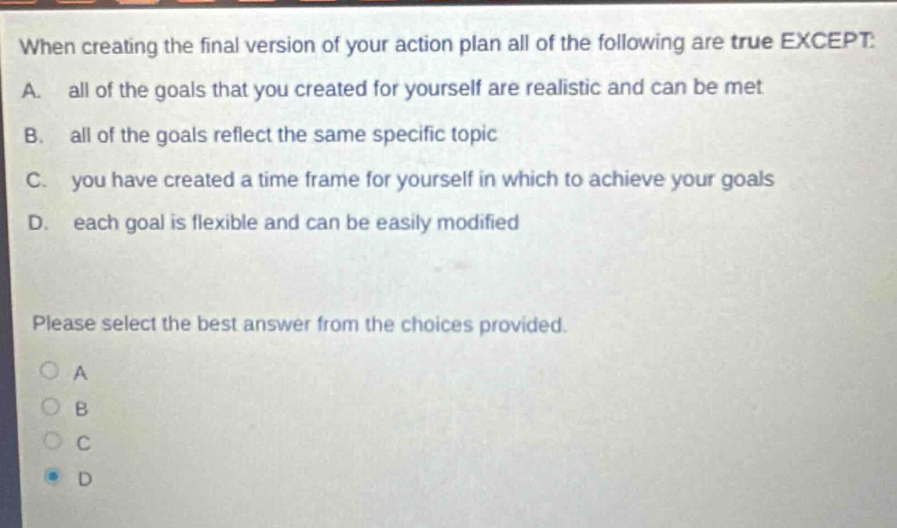 when creating the final version of your action plan all of the following are true except: a. all of the goals that you created for yourself are realistic and can be met b. all of the goals reflect the same specific topic c. you have created a time frame for yourself in which to achieve your goals d. each goal is flexible and can be easily modified please select the best answer from the choices provided.