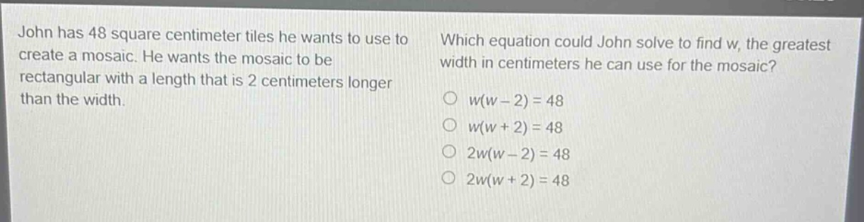 john has 48 square - centimeter tiles he wants to use to create a mosaic. he wants the mosaic to be rectangular with a length that is 2 centimeters longer than the width. which equation could john solve to find w, the greatest width in centimeters he can use for the mosaic? o w(w - 2)=48 o w(w + 2)=48 o 2w(w - 2)=48 o 2w(w + 2)=48