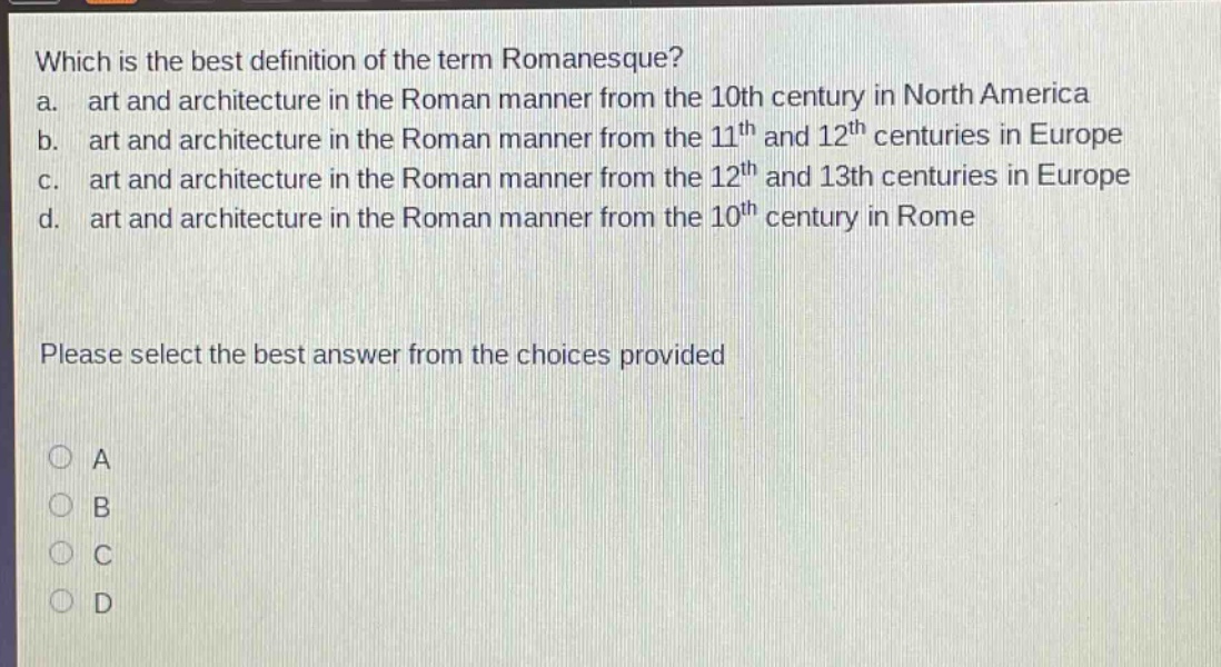 which is the best definition of the term romanesque?\na. art and architecture in the roman manner from the 10th century in north america\nb. art and architecture in the roman manner from the 11th and 12th centuries in europe\nc. art and architecture in the roman manner from the 12th and 13th centuries in europe\nd. art and architecture in the roman manner from the 10th century in rome\n\nplease select the best answer from the choices provided\n\na\nb\nc\nd