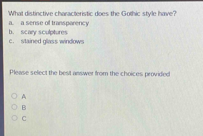 what distinctive characteristic does the gothic style have?\na. a sense of transparency\nb. scary sculptures\nc. stained glass windows\nplease select the best answer from the choices provided\na\nb\nc