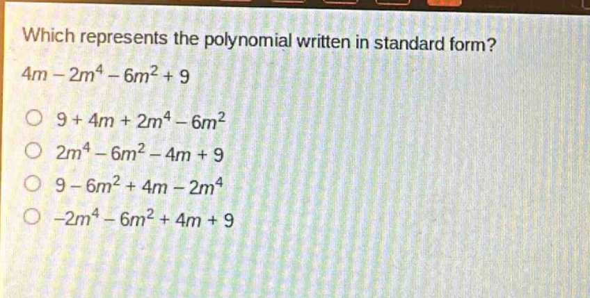 which represents the polynomial written in standard form? 4m - 2m^4 - 6m^2 + 9\n9 + 4m + 2m^4 - 6m^2\n2m^4 - 6m^2 - 4m + 9\n9 - 6m^2 + 4m - 2m^4\n-2m^4 - 6m^2 + 4m + 9