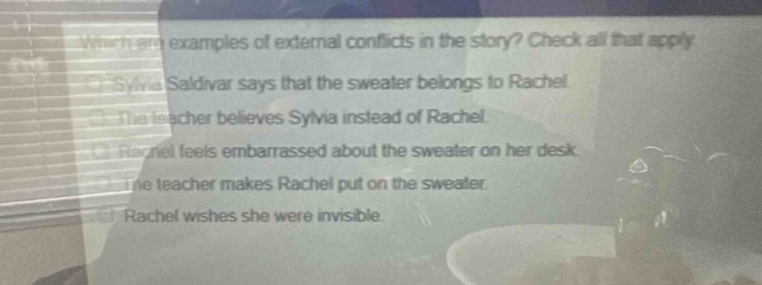 which are examples of external conflicts in the story? check all that apply. sylvia saldivar says that the sweater belongs to rachel. the teacher believes sylvia instead of rachel. rachel feels embarrassed about the sweater on her desk. the teacher makes rachel put on the sweater. rachel wishes she were invisible.
