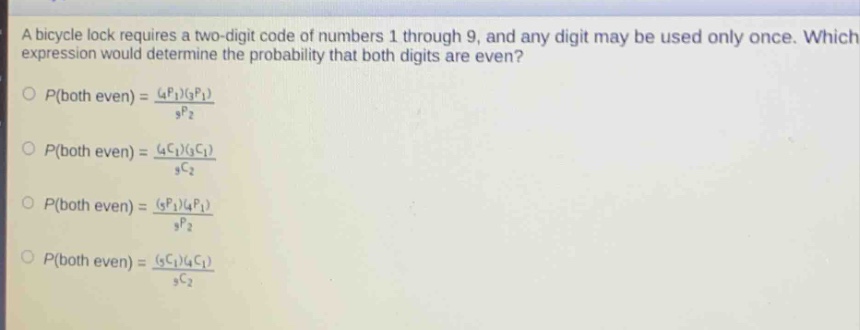 a bicycle lock requires a two - digit code of numbers 1 through 9, and any digit may be used only once. which expression would determine the probability that both digits are even?\n$p(both even)=\frac{(_{4}p_{1})(_{3}p_{1})}{_{9}p_{2}}$\n$p(both even)=\frac{(_{4}c_{1})(_{3}c_{1})}{_{9}c_{2}}$\n$p(both even)=\frac{(_{5}p_{1})(_{4}p_{1})}{_{9}p_{2}}$\n$p(both even)=\frac{(_{5}c_{1})(_{4}c_{1})}{_{9}c_{2}}$\n