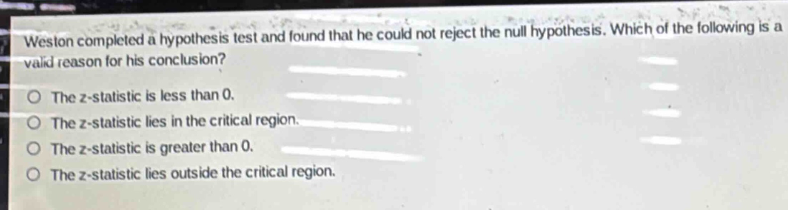 weston completed a hypothesis test and found that he could not reject the null hypothesis. which of the following is a valid reason for his conclusion?\no the z - statistic is less than 0.\no the z - statistic lies in the critical region.\no the z - statistic is greater than 0.\no the z - statistic lies outside the critical region.