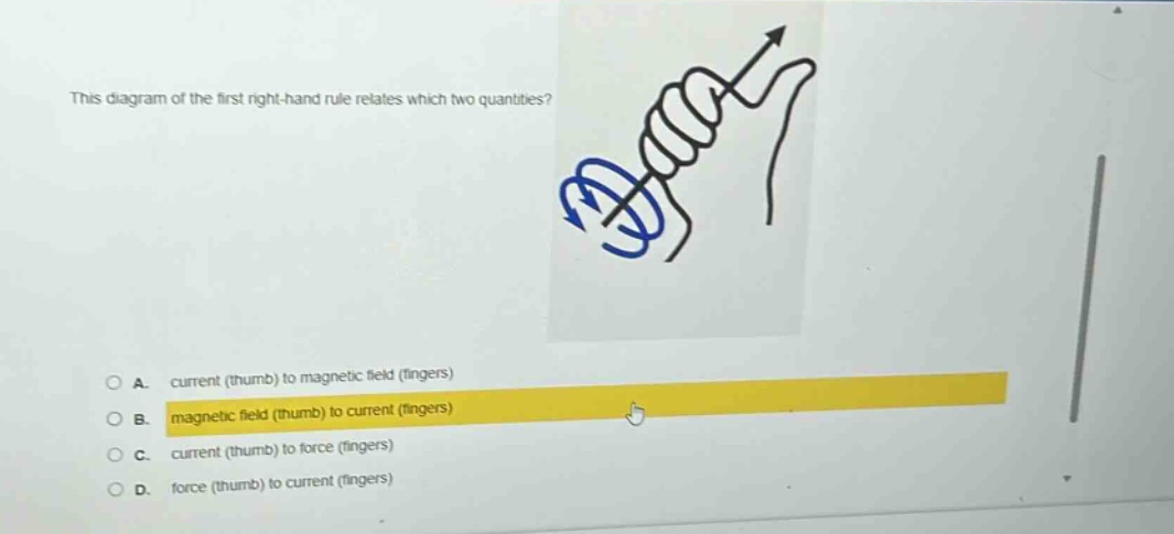 this diagram of the first right - hand rule relates which two quantities?\na. current (thumb) to magnetic field (fingers)\nb. magnetic field (thumb) to current (fingers)\nc. current (thumb) to force (fingers)\nd. force (thumb) to current (fingers)