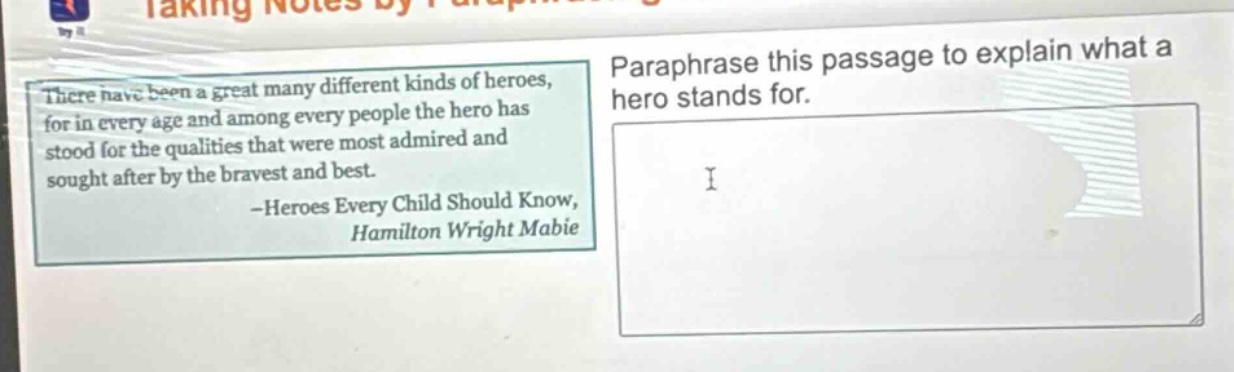 there have been a great many different kinds of heroes, for in every age and among every people the hero has stood for the qualities that were most admired and sought after by the bravest and best. -heroes every child should know, hamilton wright mabie\nparaphrase this passage to explain what a hero stands for.