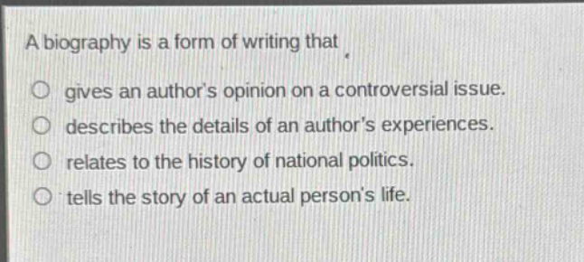 a biography is a form of writing that\n○ gives an authors opinion on a controversial issue.\n○ describes the details of an authors experiences.\n○ relates to the history of national politics.\n○ tells the story of an actual persons life.