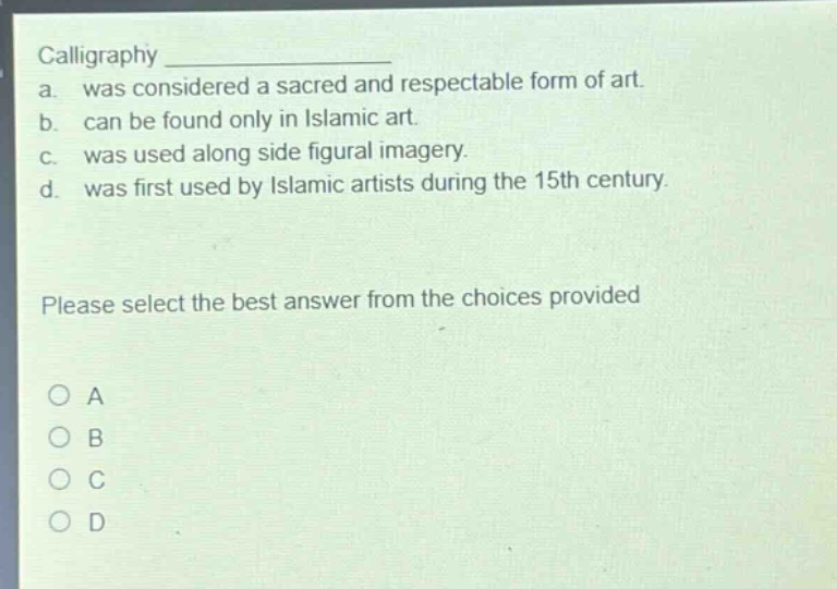 calligraphy \na. was considered a sacred and respectable form of art.\nb. can be found only in islamic art.\nc. was used along side figural imagery.\nd. was first used by islamic artists during the 15th century.\nplease select the best answer from the choices provided\na\nb\nc\nd