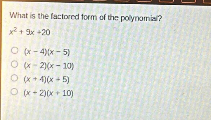 what is the factored form of the polynomial?\n$x^{2}+9x + 20$\n$(x - 4)(x - 5)$\n$(x - 2)(x - 10)$\n$(x + 4)(x + 5)$\n$(x + 2)(x + 10)$