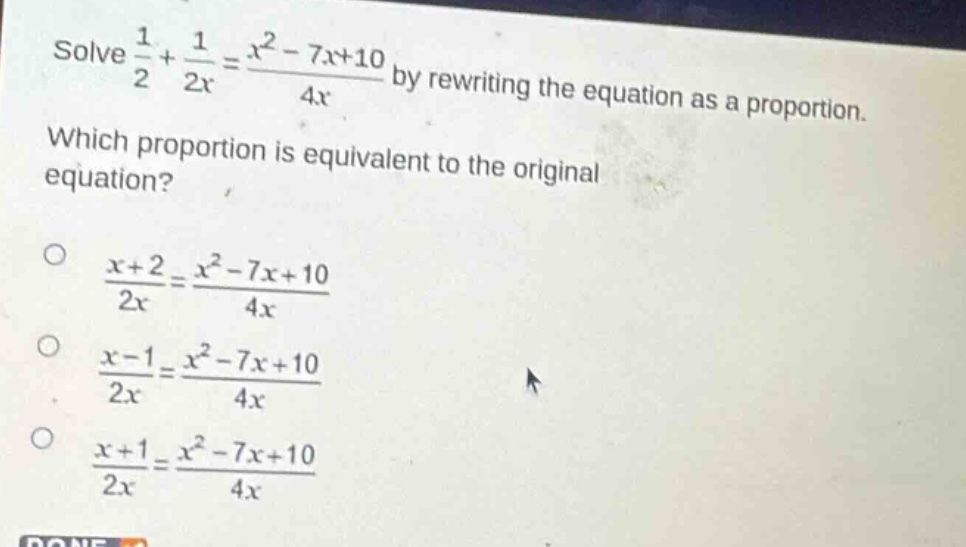 solve $\frac{1}{2}+\frac{1}{2x}=\frac{x^{2}-7x + 10}{4x}$ by rewriting the equation as a proportion. which proportion is equivalent to the original equation?\n$\frac{x + 2}{2x}=\frac{x^{2}-7x + 10}{4x}$\n$\frac{x - 1}{2x}=\frac{x^{2}-7x + 10}{4x}$\n$\frac{x + 1}{2x}=\frac{x^{2}-7x + 10}{4x}$
