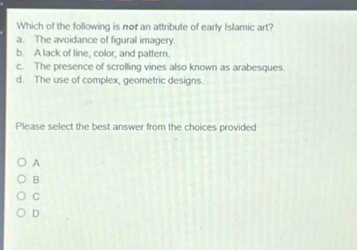 which of the following is not an attribute of early islamic art?\na. the avoidance of figural imagery.\nb. a lack of line, color, and pattern.\nc. the presence of scrolling vines also known as arabesques.\nd. the use of complex, geometric designs.\nplease select the best answer from the choices provided\no a\no b\no c\no d