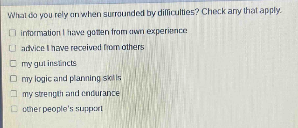 what do you rely on when surrounded by difficulties? check any that apply.\n□ information i have gotten from own experience\n□ advice i have received from others\n□ my gut instincts\n□ my logic and planning skills\n□ my strength and endurance\n□ other people’s support