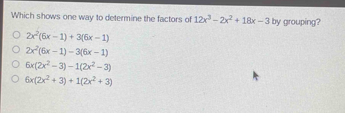 which shows one way to determine the factors of $12x^{3}-2x^{2}+18x - 3$ by grouping?\n$2x^{2}(6x - 1)+3(6x - 1)$\n$2x^{2}(6x - 1)-3(6x - 1)$\n$6x(2x^{2}-3)-1(2x^{2}-3)$\n$6x(2x^{2}+3)+1(2x^{2}+3)$