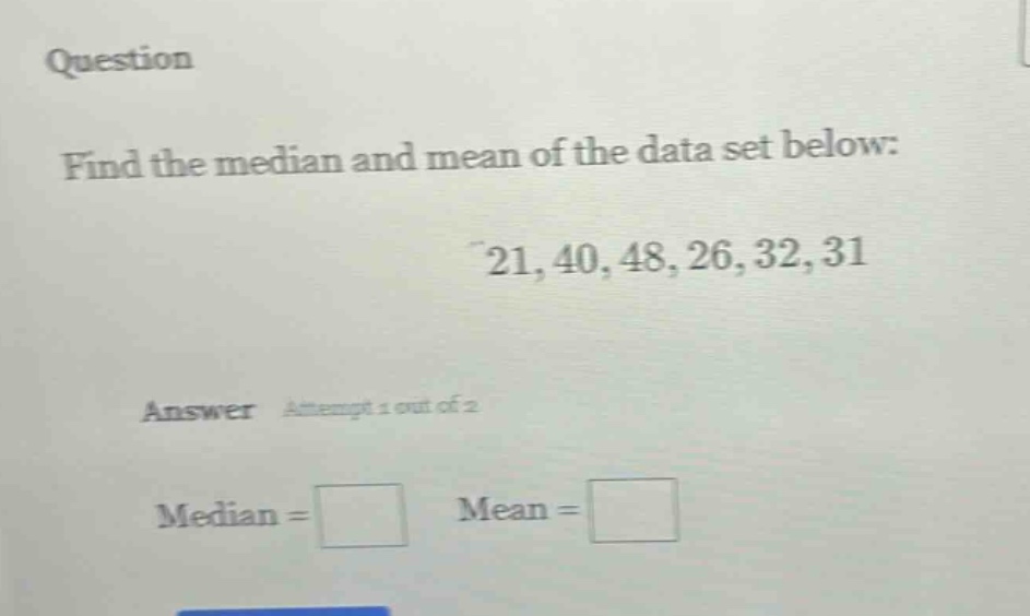 question\nfind the median and mean of the data set below:\n21, 40, 48, 26, 32, 31\nanswer attempt 1 out of 2\nmedian = \nmean =