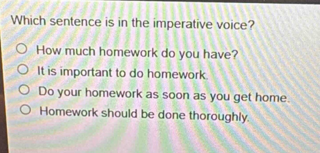 which sentence is in the imperative voice?\nhow much homework do you have?\nit is important to do homework.\ndo your homework as soon as you get home.\nhomework should be done thoroughly.