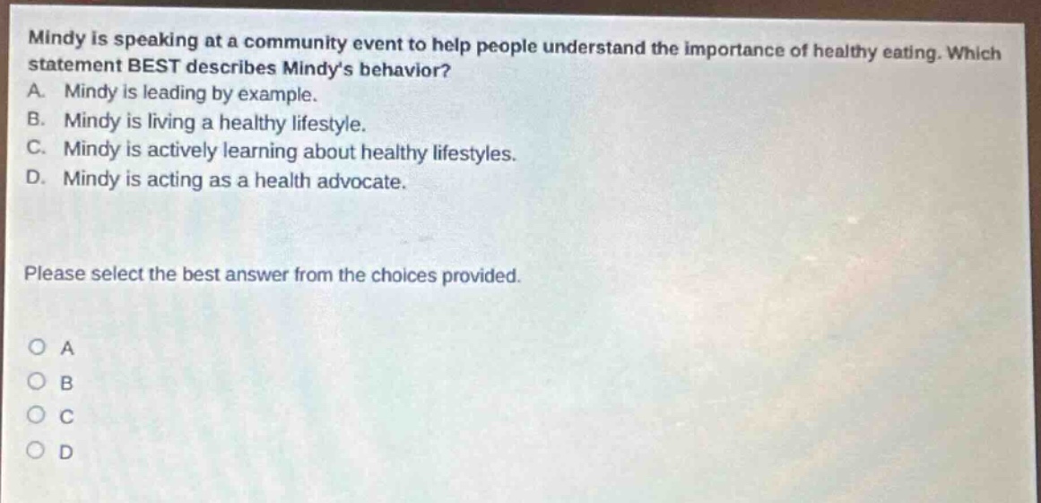 mindy is speaking at a community event to help people understand the importance of healthy eating. which statement best describes mindys behavior? a. mindy is leading by example. b. mindy is living a healthy lifestyle. c. mindy is actively learning about healthy lifestyles. d. mindy is acting as a health advocate. please select the best answer from the choices provided. o a o b o c o d