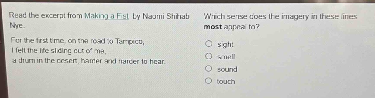 read the excerpt from making a fist by naomi shihab nye. for the first time, on the road to tampico, i felt the life sliding out of me, a drum in the desert, harder and harder to hear. which sense does the imagery in these lines most appeal to? sight smell sound touch
