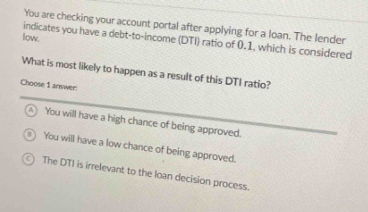 you are checking your account portal after applying for a loan. the lender indicates you have a debt - to - income (dti) ratio of 0.1, which is considered low.\nwhat is most likely to happen as a result of this dti ratio?\nchoose 1 answer:\na you will have a high chance of being approved.\nb you will have a low chance of being approved.\nc the dti is irrelevant to the loan decision process.