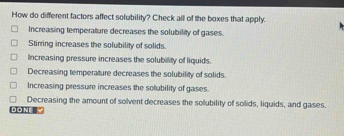 how do different factors affect solubility? check all of the boxes that apply.\nincreasing temperature decreases the solubility of gases.\nstirring increases the solubility of solids.\nincreasing pressure increases the solubility of liquids.\ndecreasing temperature decreases the solubility of solids.\nincreasing pressure increases the solubility of gases.\ndecreasing the amount of solvent decreases the solubility of solids, liquids, and gases.\ndone